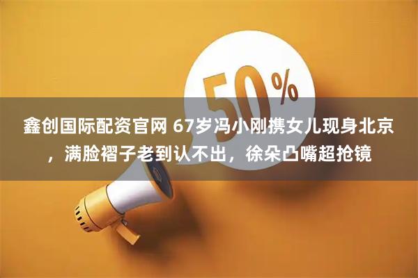 鑫创国际配资官网 67岁冯小刚携女儿现身北京，满脸褶子老到认不出，徐朵凸嘴超抢镜