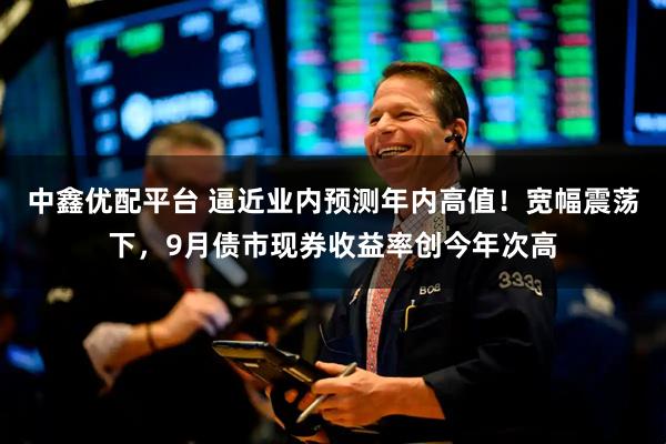 中鑫优配平台 逼近业内预测年内高值!宽幅震荡下,9月债市现券收益率创今年次高