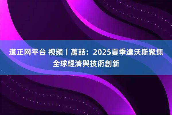 道正网平台 视频丨萬喆：2025夏季達沃斯聚焦全球經濟與技術創新
