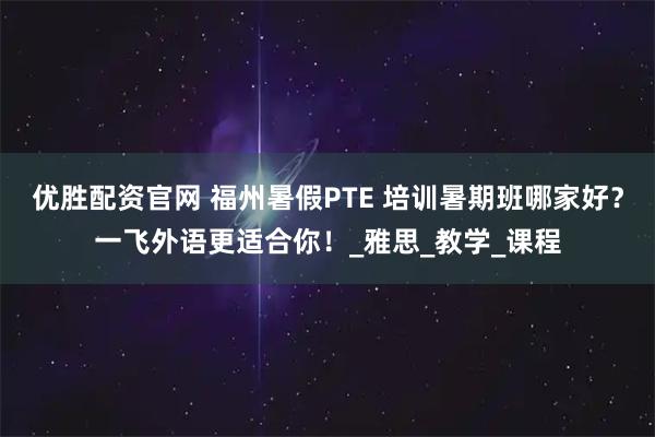 优胜配资官网 福州暑假PTE 培训暑期班哪家好?一飞外语更适合你!_雅思_教学_课程