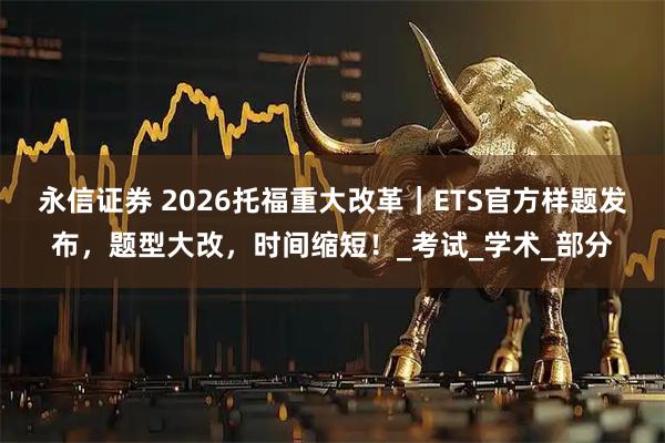 永信证券 2026托福重大改革|ETS官方样题发布,题型大改,时间缩短!_考试_学术_部分