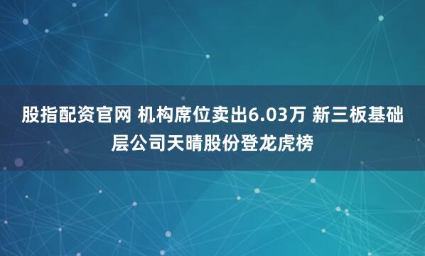 股指配资官网 机构席位卖出6.03万 新三板基础层公司天晴股份登龙虎榜