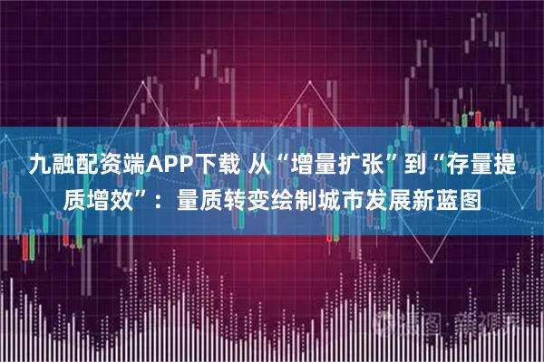 九融配资端APP下载 从“增量扩张”到“存量提质增效”：量质转变绘制城市发展新蓝图