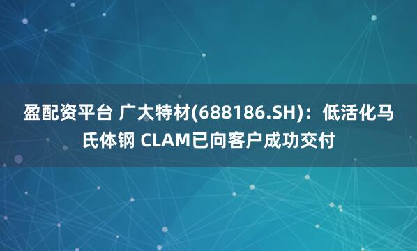 盈配资平台 广大特材(688186.SH):低活化马氏体钢 CLAM已向客户成功交付
