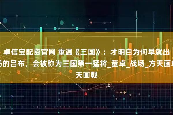 卓信宝配资官网 重温《三国》:才明白为何早就出局的吕布,会被称为三国第一猛将_董卓_战场_方天画戟