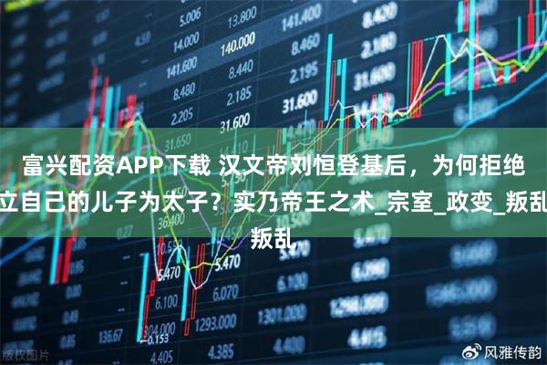 富兴配资APP下载 汉文帝刘恒登基后，为何拒绝立自己的儿子为太子？实乃帝王之术_宗室_政变_叛乱