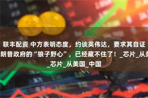 联丰配资 中方表明态度，约谈英伟达，要求其自证清白，特朗普政府的“狼子野心”，已经藏不住了！_芯片_从美国_中国