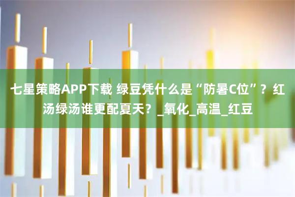 七星策略APP下载 绿豆凭什么是“防暑C位”？红汤绿汤谁更配夏天？_氧化_高温_红豆