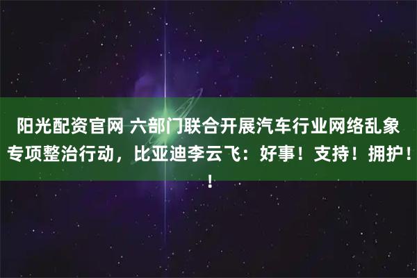 阳光配资官网 六部门联合开展汽车行业网络乱象专项整治行动，比亚迪李云飞：好事！支持！拥护！