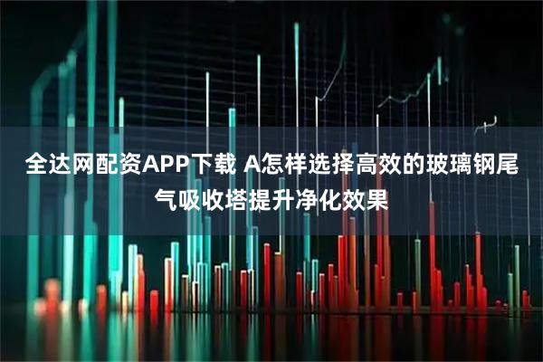 全达网配资APP下载 A怎样选择高效的玻璃钢尾气吸收塔提升净化效果