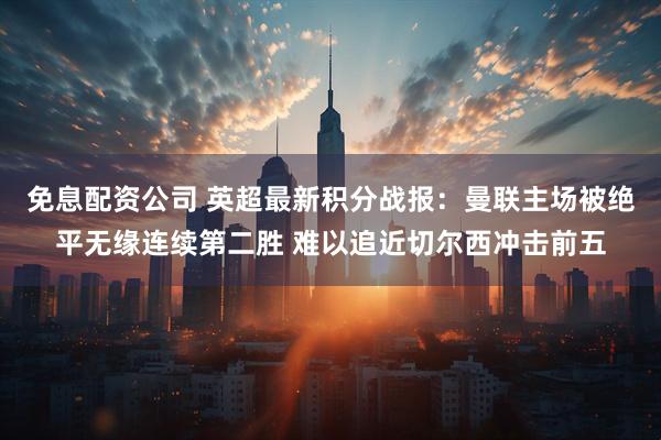 免息配资公司 英超最新积分战报：曼联主场被绝平无缘连续第二胜 难以追近切尔西冲击前五