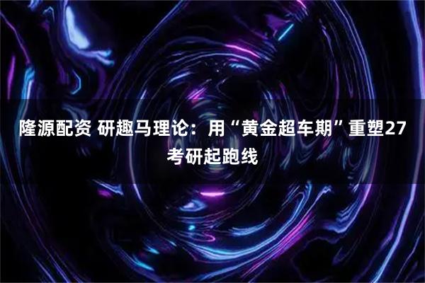 隆源配资 研趣马理论：用“黄金超车期”重塑27考研起跑线