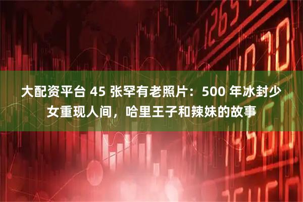 大配资平台 45 张罕有老照片：500 年冰封少女重现人间，哈里王子和辣妹的故事