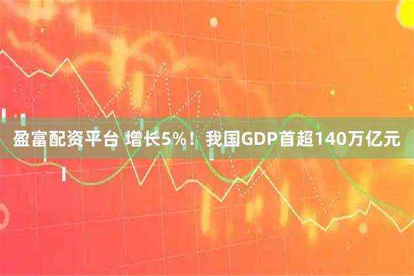盈富配资平台 增长5%！我国GDP首超140万亿元