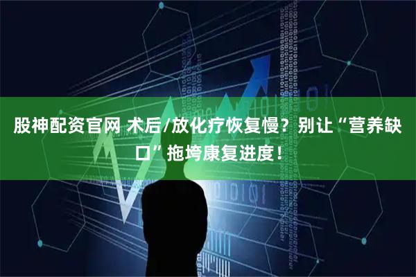 股神配资官网 术后/放化疗恢复慢？别让“营养缺口”拖垮康复进度！