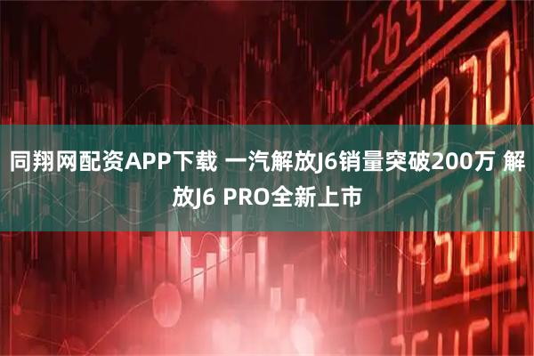 同翔网配资APP下载 一汽解放J6销量突破200万 解放J6 PRO全新上市