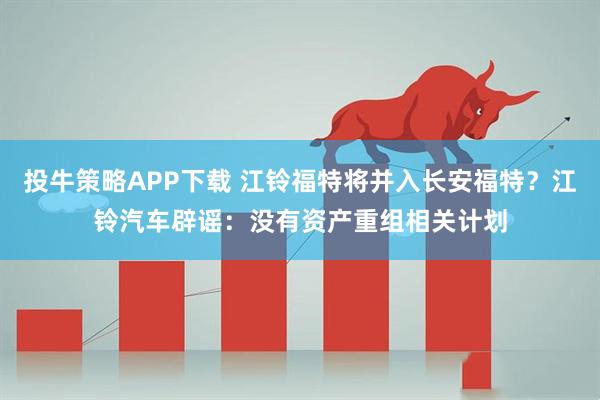 投牛策略APP下载 江铃福特将并入长安福特？江铃汽车辟谣：没有资产重组相关计划