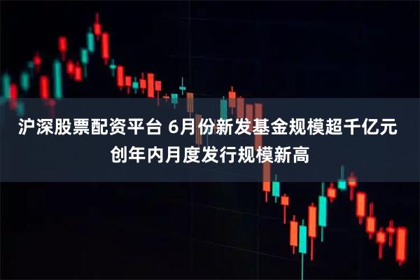沪深股票配资平台 6月份新发基金规模超千亿元 创年内月度发行规模新高