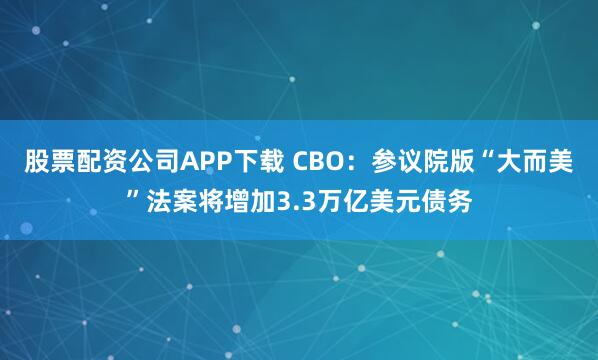 股票配资公司APP下载 CBO：参议院版“大而美”法案将增加3.3万亿美元债务