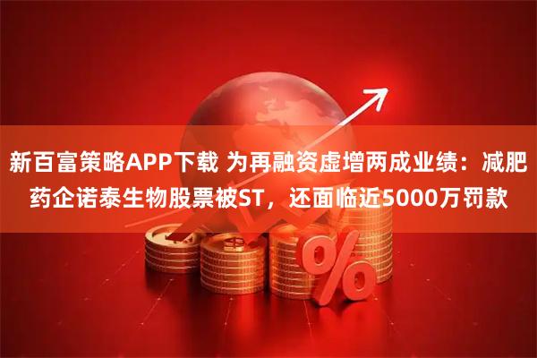 新百富策略APP下载 为再融资虚增两成业绩：减肥药企诺泰生物股票被ST，还面临近5000万罚款