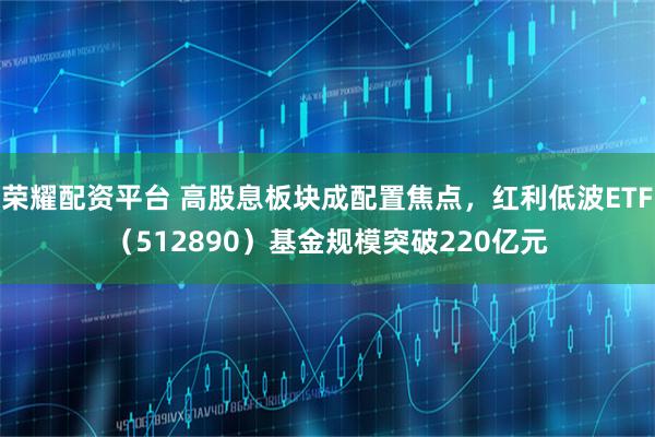 荣耀配资平台 高股息板块成配置焦点，红利低波ETF（512890）基金规模突破220亿元
