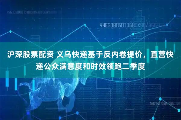 沪深股票配资 义乌快递基于反内卷提价,直营快递公众满意度和时效领跑二季度