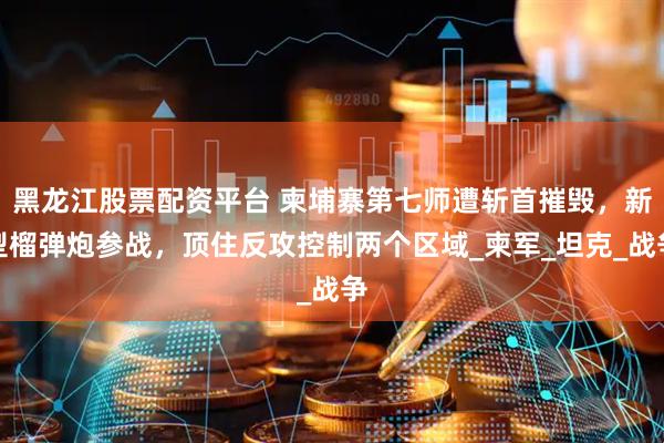 黑龙江股票配资平台 柬埔寨第七师遭斩首摧毁，新型榴弹炮参战，顶住反攻控制两个区域_柬军_坦克_战争