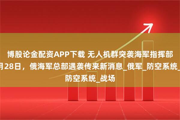 博股论金配资APP下载 无人机群突袭海军指挥部？7月28日，俄海军总部遇袭传来新消息_俄军_防空系统_战场