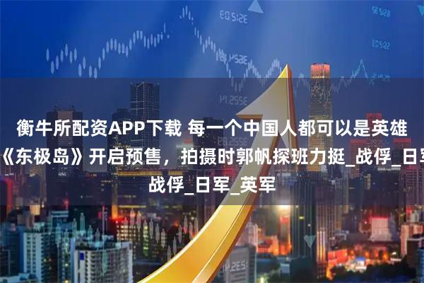 衡牛所配资APP下载 每一个中国人都可以是英雄！电影《东极岛》开启预售，拍摄时郭帆探班力挺_战俘_日军_英军