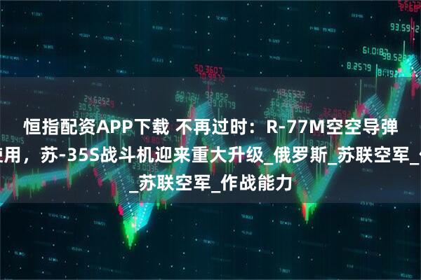 恒指配资APP下载 不再过时：R-77M空空导弹已投入使用，苏-35S战斗机迎来重大升级_俄罗斯_苏联空军_作战能力