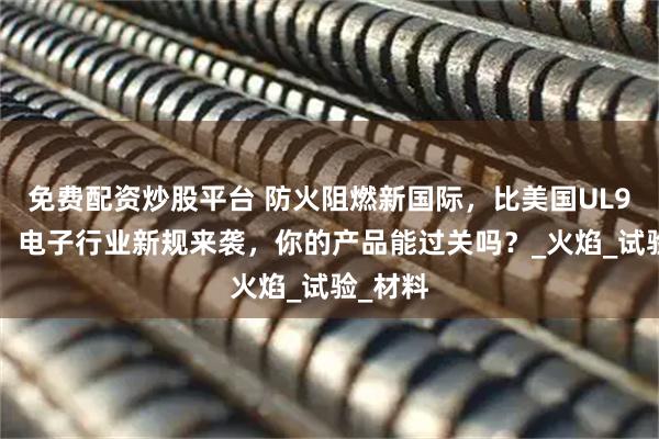 免费配资炒股平台 防火阻燃新国际,比美国UL94更严!电子行业新规来袭,你的产品能过关吗?_火焰_试验_材料