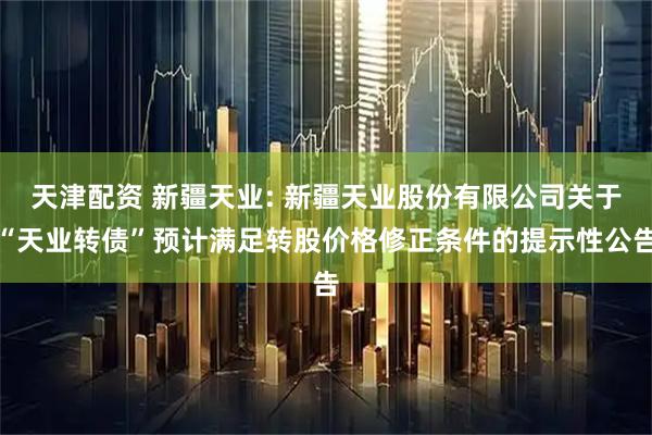 天津配资 新疆天业: 新疆天业股份有限公司关于“天业转债”预计满足转股价格修正条件的提示性公告
