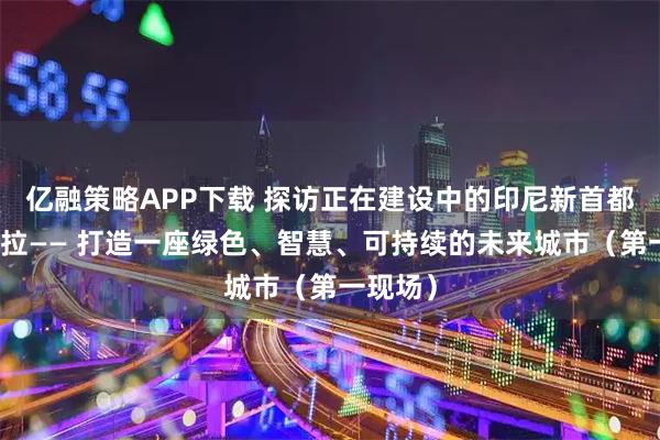 亿融策略APP下载 探访正在建设中的印尼新首都努山塔拉—— 打造一座绿色、智慧、可持续的未来城市（第一现场）