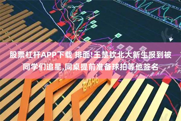 股票杠杆APP下载 排面!王楚钦北大新生报到被同学们追星,同桌提前准备球拍等他签名