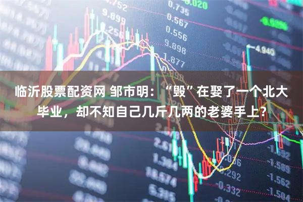 临沂股票配资网 邹市明:“毁”在娶了一个北大毕业,却不知自己几斤几两的老婆手上?