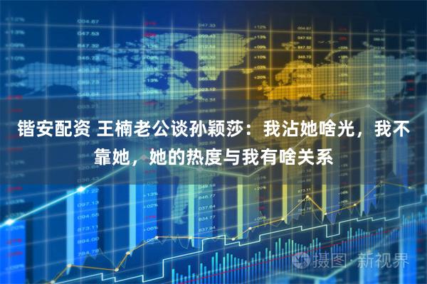 锴安配资 王楠老公谈孙颖莎:我沾她啥光,我不靠她,她的热度与我有啥关系