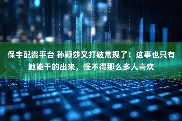 保宇配资平台 孙颖莎又打破常规了！这事也只有她能干的出来，怪不得那么多人喜欢