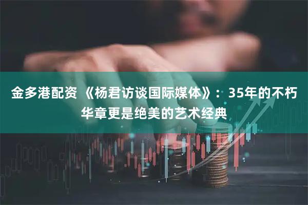 金多港配资 《杨君访谈国际媒体》：35年的不朽华章更是绝美的艺术经典