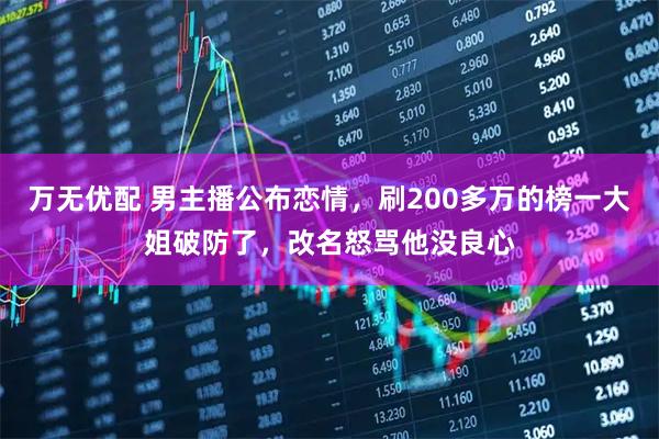 万无优配 男主播公布恋情,刷200多万的榜一大姐破防了,改名怒骂他没良心
