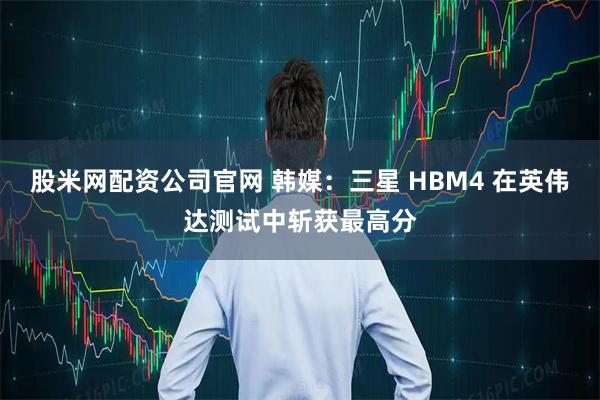 股米网配资公司官网 韩媒:三星 HBM4 在英伟达测试中斩获最高分