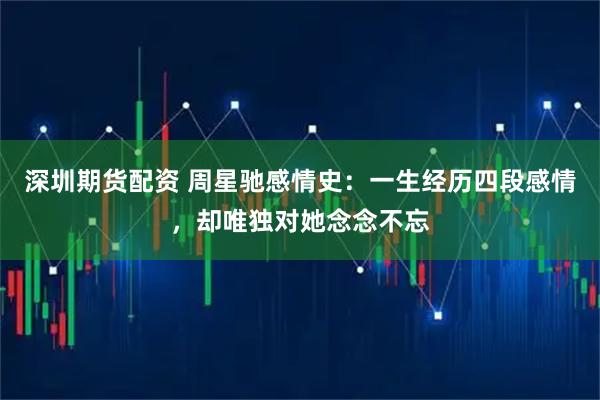 深圳期货配资 周星驰感情史：一生经历四段感情，却唯独对她念念不忘
